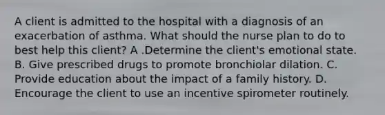 A client is admitted to the hospital with a diagnosis of an exacerbation of asthma. What should the nurse plan to do to best help this client? A .Determine the client's emotional state. B. Give prescribed drugs to promote bronchiolar dilation. C. Provide education about the impact of a family history. D. Encourage the client to use an incentive spirometer routinely.