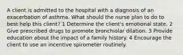 A client is admitted to the hospital with a diagnosis of an exacerbation of asthma. What should the nurse plan to do to best help this client? 1 Determine the client's emotional state. 2 Give prescribed drugs to promote bronchiolar dilation. 3 Provide education about the impact of a family history. 4 Encourage the client to use an incentive spirometer routinely.