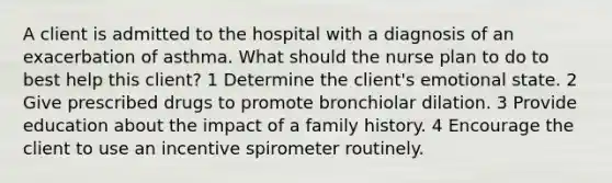 A client is admitted to the hospital with a diagnosis of an exacerbation of asthma. What should the nurse plan to do to best help this client? 1 Determine the client's emotional state. 2 Give prescribed drugs to promote bronchiolar dilation. 3 Provide education about the impact of a family history. 4 Encourage the client to use an incentive spirometer routinely.