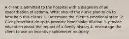 A client is admitted to the hospital with a diagnosis of an exacerbation of asthma. What should the nurse plan to do to best help this client? 1. Determine the client's emotional state. 2. Give prescribed drugs to promote bronchiolar dilation 3. provide education about the impact of a family history 4. encourage the client to use an incentive spirometer routinely