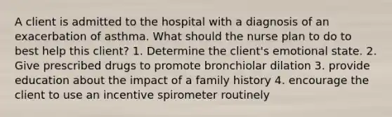 A client is admitted to the hospital with a diagnosis of an exacerbation of asthma. What should the nurse plan to do to best help this client? 1. Determine the client's emotional state. 2. Give prescribed drugs to promote bronchiolar dilation 3. provide education about the impact of a family history 4. encourage the client to use an incentive spirometer routinely