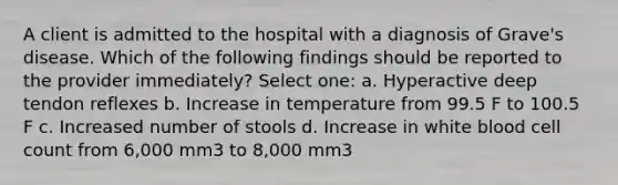 A client is admitted to the hospital with a diagnosis of Grave's disease. Which of the following findings should be reported to the provider immediately? Select one: a. Hyperactive deep tendon reflexes b. Increase in temperature from 99.5 F to 100.5 F c. Increased number of stools d. Increase in white blood cell count from 6,000 mm3 to 8,000 mm3