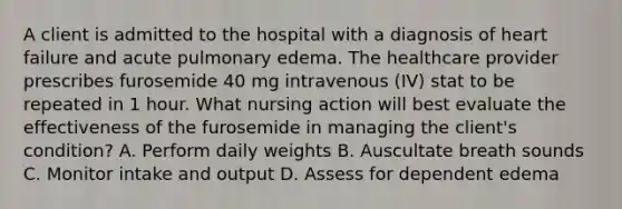 A client is admitted to the hospital with a diagnosis of heart failure and acute pulmonary edema. The healthcare provider prescribes furosemide 40 mg intravenous (IV) stat to be repeated in 1 hour. What nursing action will best evaluate the effectiveness of the furosemide in managing the client's condition? A. Perform daily weights B. Auscultate breath sounds C. Monitor intake and output D. Assess for dependent edema