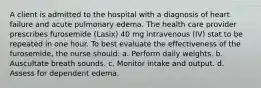 A client is admitted to the hospital with a diagnosis of heart failure and acute pulmonary edema. The health care provider prescribes furosemide (Lasix) 40 mg intravenous (IV) stat to be repeated in one hour. To best evaluate the effectiveness of the furosemide, the nurse should: a. Perform daily weights. b. Auscultate breath sounds. c. Monitor intake and output. d. Assess for dependent edema.