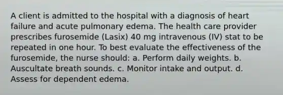 A client is admitted to the hospital with a diagnosis of heart failure and acute pulmonary edema. The health care provider prescribes furosemide (Lasix) 40 mg intravenous (IV) stat to be repeated in one hour. To best evaluate the effectiveness of the furosemide, the nurse should: a. Perform daily weights. b. Auscultate breath sounds. c. Monitor intake and output. d. Assess for dependent edema.