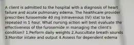 A client is admitted to the hospital with a diagnosis of heart failure and acute pulmonary edema. The healthcare provider prescribes furosemide 40 mg intravenous (IV) stat to be repeated in 1 hour. What nursing action will best evaluate the effectiveness of the furosemide in managing the client's condition? 1.Perform daily weights 2.Auscultate breath sounds 3.Monitor intake and output 4.Assess for dependent edema