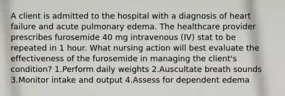 A client is admitted to the hospital with a diagnosis of heart failure and acute pulmonary edema. The healthcare provider prescribes furosemide 40 mg intravenous (IV) stat to be repeated in 1 hour. What nursing action will best evaluate the effectiveness of the furosemide in managing the client's condition? 1.Perform daily weights 2.Auscultate breath sounds 3.Monitor intake and output 4.Assess for dependent edema