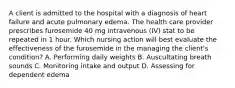 A client is admitted to the hospital with a diagnosis of heart failure and acute pulmonary edema. The health care provider prescribes furosemide 40 mg intravenous (IV) stat to be repeated in 1 hour. Which nursing action will best evaluate the effectiveness of the furosemide in the managing the client's condition? A. Performing daily weights B. Auscultating breath sounds C. Monitoring intake and output D. Assessing for dependent edema