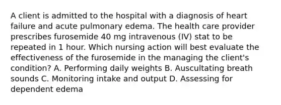 A client is admitted to the hospital with a diagnosis of heart failure and acute pulmonary edema. The health care provider prescribes furosemide 40 mg intravenous (IV) stat to be repeated in 1 hour. Which nursing action will best evaluate the effectiveness of the furosemide in the managing the client's condition? A. Performing daily weights B. Auscultating breath sounds C. Monitoring intake and output D. Assessing for dependent edema