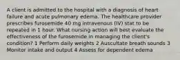 A client is admitted to the hospital with a diagnosis of heart failure and acute pulmonary edema. The healthcare provider prescribes furosemide 40 mg intravenous (IV) stat to be repeated in 1 hour. What nursing action will best evaluate the effectiveness of the furosemide in managing the client's condition? 1 Perform daily weights 2 Auscultate breath sounds 3 Monitor intake and output 4 Assess for dependent edema