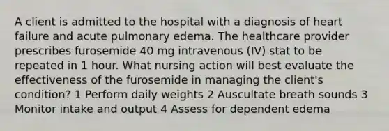 A client is admitted to the hospital with a diagnosis of heart failure and acute pulmonary edema. The healthcare provider prescribes furosemide 40 mg intravenous (IV) stat to be repeated in 1 hour. What nursing action will best evaluate the effectiveness of the furosemide in managing the client's condition? 1 Perform daily weights 2 Auscultate breath sounds 3 Monitor intake and output 4 Assess for dependent edema