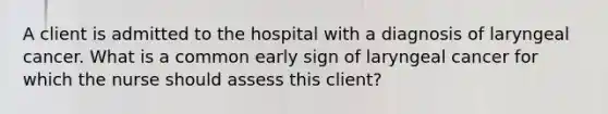 A client is admitted to the hospital with a diagnosis of laryngeal cancer. What is a common early sign of laryngeal cancer for which the nurse should assess this client?