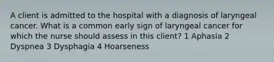 A client is admitted to the hospital with a diagnosis of laryngeal cancer. What is a common early sign of laryngeal cancer for which the nurse should assess in this client? 1 Aphasia 2 Dyspnea 3 Dysphagia 4 Hoarseness