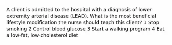 A client is admitted to the hospital with a diagnosis of lower extremity arterial disease (LEAD). What is the most beneficial lifestyle modification the nurse should teach this client? 1 Stop smoking 2 Control blood glucose 3 Start a walking program 4 Eat a low-fat, low-cholesterol diet