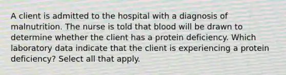 A client is admitted to the hospital with a diagnosis of malnutrition. The nurse is told that blood will be drawn to determine whether the client has a protein deficiency. Which laboratory data indicate that the client is experiencing a protein deficiency? Select all that apply.