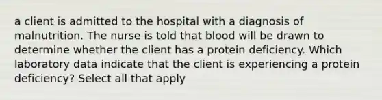 a client is admitted to the hospital with a diagnosis of malnutrition. The nurse is told that blood will be drawn to determine whether the client has a protein deficiency. Which laboratory data indicate that the client is experiencing a protein deficiency? Select all that apply