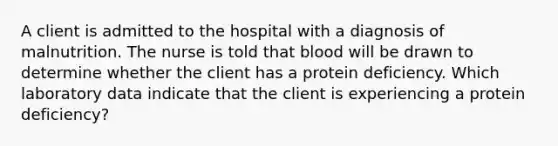 A client is admitted to the hospital with a diagnosis of malnutrition. The nurse is told that blood will be drawn to determine whether the client has a protein deficiency. Which laboratory data indicate that the client is experiencing a protein deficiency?