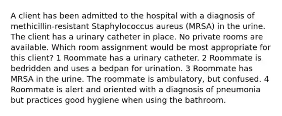 A client has been admitted to the hospital with a diagnosis of methicillin-resistant Staphylococcus aureus (MRSA) in the urine. The client has a urinary catheter in place. No private rooms are available. Which room assignment would be most appropriate for this client? 1 Roommate has a urinary catheter. 2 Roommate is bedridden and uses a bedpan for urination. 3 Roommate has MRSA in the urine. The roommate is ambulatory, but confused. 4 Roommate is alert and oriented with a diagnosis of pneumonia but practices good hygiene when using the bathroom.