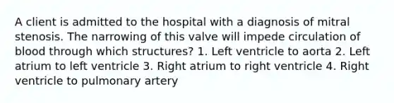 A client is admitted to the hospital with a diagnosis of mitral stenosis. The narrowing of this valve will impede circulation of blood through which structures? 1. Left ventricle to aorta 2. Left atrium to left ventricle 3. Right atrium to right ventricle 4. Right ventricle to pulmonary artery