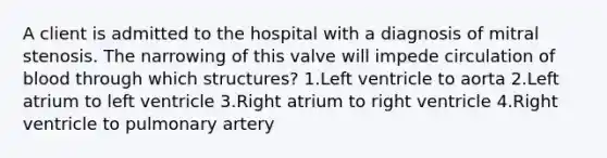 A client is admitted to the hospital with a diagnosis of mitral stenosis. The narrowing of this valve will impede circulation of blood through which structures? 1.Left ventricle to aorta 2.Left atrium to left ventricle 3.Right atrium to right ventricle 4.Right ventricle to pulmonary artery