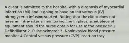 A client is admitted to the hospital with a diagnosis of myocardial infarction (MI) and is going to have an intravenous (IV) nitroglycerin infusion started. Noting that the client does not have an intra-arterial monitoring line in place, what piece of equipment should the nurse obtain for use at the bedside? 1. Defibrillator 2. Pulse oximeter 3. Noninvasive blood pressure monitor 4.Central venous pressure (CVP) insertion tray