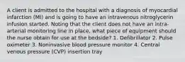 A client is admitted to the hospital with a diagnosis of myocardial infarction (MI) and is going to have an intravenous nitroglycerin infusion started. Noting that the client does not have an intra-arterial monitoring line in place, what piece of equipment should the nurse obtain for use at the bedside? 1. Defibrillator 2. Pulse oximeter 3. Noninvasive blood pressure monitor 4. Central venous pressure (CVP) insertion tray