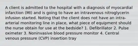 A client is admitted to the hospital with a diagnosis of myocardial infarction (MI) and is going to have an intravenous nitroglycerin infusion started. Noting that the client does not have an intra-arterial monitoring line in place, what piece of equipment should the nurse obtain for use at the bedside? 1. Defibrillator 2. Pulse oximeter 3. Noninvasive blood pressure monitor 4. Central venous pressure (CVP) insertion tray