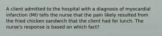 A client admitted to the hospital with a diagnosis of myocardial infarction (MI) tells the nurse that the pain likely resulted from the fried chicken sandwich that the client had for lunch. The nurse's response is based on which fact?