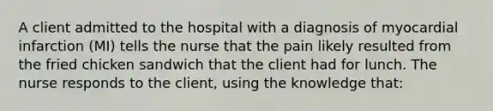 A client admitted to the hospital with a diagnosis of myocardial infarction (MI) tells the nurse that the pain likely resulted from the fried chicken sandwich that the client had for lunch. The nurse responds to the client, using the knowledge that: