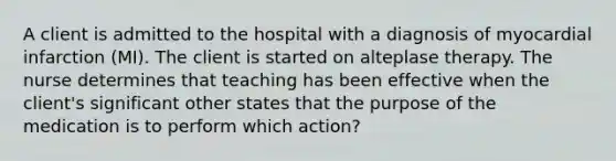 A client is admitted to the hospital with a diagnosis of myocardial infarction (MI). The client is started on alteplase therapy. The nurse determines that teaching has been effective when the client's significant other states that the purpose of the medication is to perform which action?