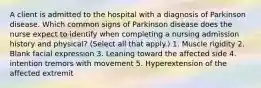 A client is admitted to the hospital with a diagnosis of Parkinson disease. Which common signs of Parkinson disease does the nurse expect to identify when completing a nursing admission history and physical? (Select all that apply.) 1. Muscle rigidity 2. Blank facial expression 3. Leaning toward the affected side 4. intention tremors with movement 5. Hyperextension of the affected extremit