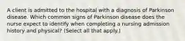 A client is admitted to the hospital with a diagnosis of Parkinson disease. Which common signs of Parkinson disease does the nurse expect to identify when completing a nursing admission history and physical? (Select all that apply.)