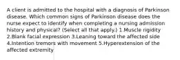 A client is admitted to the hospital with a diagnosis of Parkinson disease. Which common signs of Parkinson disease does the nurse expect to identify when completing a nursing admission history and physical? (Select all that apply.) 1.Muscle rigidity 2.Blank facial expression 3.Leaning toward the affected side 4.Intention tremors with movement 5.Hyperextension of the affected extremity