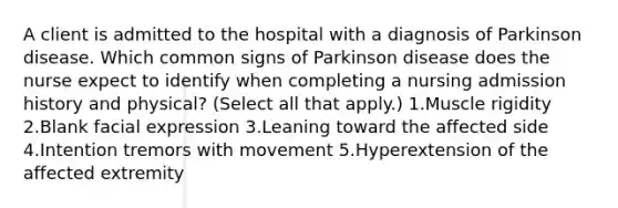 A client is admitted to the hospital with a diagnosis of Parkinson disease. Which common signs of Parkinson disease does the nurse expect to identify when completing a nursing admission history and physical? (Select all that apply.) 1.Muscle rigidity 2.Blank facial expression 3.Leaning toward the affected side 4.Intention tremors with movement 5.Hyperextension of the affected extremity