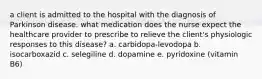 a client is admitted to the hospital with the diagnosis of Parkinson disease. what medication does the nurse expect the healthcare provider to prescribe to relieve the client's physiologic responses to this disease? a. carbidopa-levodopa b. isocarboxazid c. selegiline d. dopamine e. pyridoxine (vitamin B6)