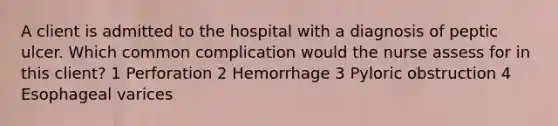 A client is admitted to the hospital with a diagnosis of peptic ulcer. Which common complication would the nurse assess for in this client? 1 Perforation 2 Hemorrhage 3 Pyloric obstruction 4 Esophageal varices