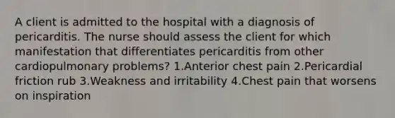 A client is admitted to the hospital with a diagnosis of pericarditis. The nurse should assess the client for which manifestation that differentiates pericarditis from other cardiopulmonary problems? 1.Anterior chest pain 2.Pericardial friction rub 3.Weakness and irritability 4.Chest pain that worsens on inspiration