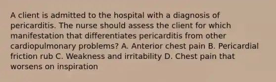 A client is admitted to the hospital with a diagnosis of pericarditis. The nurse should assess the client for which manifestation that differentiates pericarditis from other cardiopulmonary problems? A. Anterior chest pain B. Pericardial friction rub C. Weakness and irritability D. Chest pain that worsens on inspiration