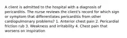 A client is admitted to the hospital with a diagnosis of pericarditis. The nurse reviews the client's record for which sign or symptom that differentiates pericarditis from other cardiopulmonary problems? 1. Anterior chest pain 2. Pericardial friction rub 3. Weakness and irritability 4. Chest pain that worsens on inspiration