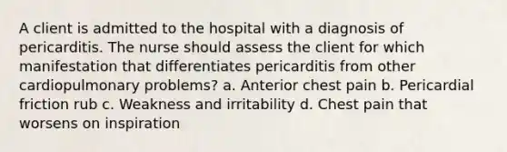 A client is admitted to the hospital with a diagnosis of pericarditis. The nurse should assess the client for which manifestation that differentiates pericarditis from other cardiopulmonary problems? a. Anterior chest pain b. Pericardial friction rub c. Weakness and irritability d. Chest pain that worsens on inspiration