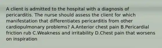 A client is admitted to the hospital with a diagnosis of pericarditis. The nurse should assess the client for which manifestation that differentiates pericarditis from other cardiopulmonary problems? A.Anterior chest pain B.Pericardial friction rub C.Weakness and irritability D.Chest pain that worsens on inspiration