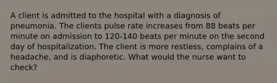 A client is admitted to the hospital with a diagnosis of pneumonia. The clients pulse rate increases from 88 beats per minute on admission to 120-140 beats per minute on the second day of hospitalization. The client is more restless, complains of a headache, and is diaphoretic. What would the nurse want to check?