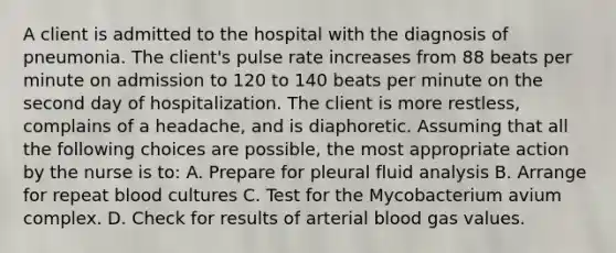 A client is admitted to the hospital with the diagnosis of pneumonia. The client's pulse rate increases from 88 beats per minute on admission to 120 to 140 beats per minute on the second day of hospitalization. The client is more restless, complains of a headache, and is diaphoretic. Assuming that all the following choices are possible, the most appropriate action by the nurse is to: A. Prepare for pleural fluid analysis B. Arrange for repeat blood cultures C. Test for the Mycobacterium avium complex. D. Check for results of arterial blood gas values.