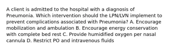 A client is admitted to the hospital with a diagnosis of Pneumonia. Which intervention should the LPN/LVN implement to prevent complications associated with Pneumonia? A. Encourage mobilization and ambulation B. Encourage energy conservation with complete bed rest C. Provide humidified oxygen per nasal cannula D. Restrict PO and intravenous fluids