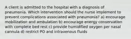 A client is admitted to the hospital with a diagnosis of pneumonia. Which intervention should the nurse implement to prevent complications associated with pneumonia? a) encourage mobilization and ambulation b) encourage energy conservation with complete bed rest c) provide humidified oxygen per nasal cannula d) restrict PO and intravenous fluids