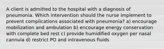 A client is admitted to the hospital with a diagnosis of pneumonia. Which intervention should the nurse implement to prevent complications associated with pneumonia? a) encourage mobilization and ambulation b) encourage energy conservation with complete bed rest c) provide humidified oxygen per nasal cannula d) restrict PO and intravenous fluids