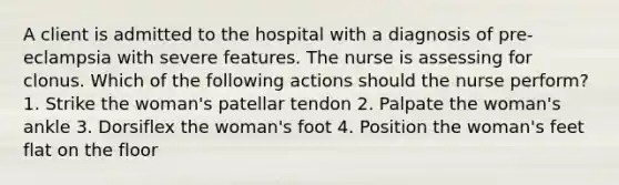 A client is admitted to the hospital with a diagnosis of pre-eclampsia with severe features. The nurse is assessing for clonus. Which of the following actions should the nurse perform? 1. Strike the woman's patellar tendon 2. Palpate the woman's ankle 3. Dorsiflex the woman's foot 4. Position the woman's feet flat on the floor