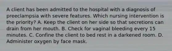 A client has been admitted to the hospital with a diagnosis of preeclampsia with severe features. Which nursing intervention is the priority? A. Keep the client on her side so that secretions can drain from her mouth. B. Check for vaginal bleeding every 15 minutes. C. Confine the client to bed rest in a darkened room. D. Administer oxygen by face mask.