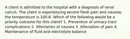 A client is admitted to the hospital with a diagnosis of renal calculi. The client is experiencing severe flank pain and nausea; the temperature is 100.6. Which of the following would be a priority outcome for this client? 1. Prevention of urinary tract complications 2. Alleviation of nausea 3. Alleviation of pain 4. Maintenance of fluid and electrolyte balance