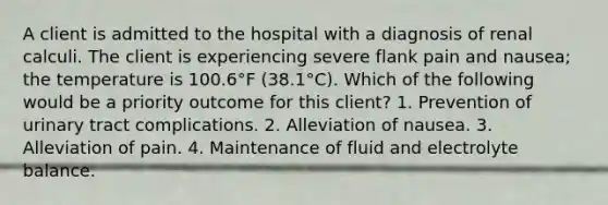 A client is admitted to the hospital with a diagnosis of renal calculi. The client is experiencing severe flank pain and nausea; the temperature is 100.6°F (38.1°C). Which of the following would be a priority outcome for this client? 1. Prevention of urinary tract complications. 2. Alleviation of nausea. 3. Alleviation of pain. 4. Maintenance of fluid and electrolyte balance.